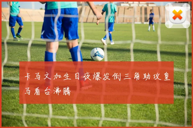 卡马文加生日夜爆发倒三角助攻皇马看台沸腾