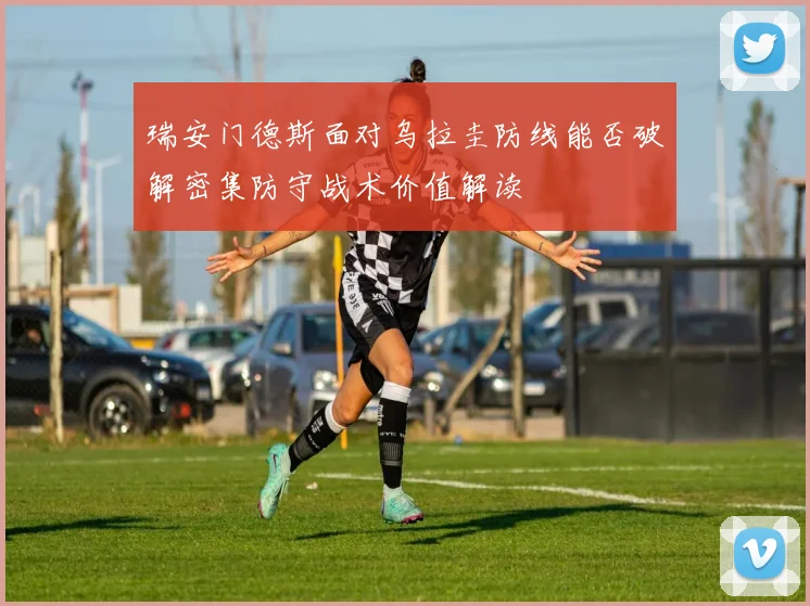 瑞安门德斯面对乌拉圭防线能否破解密集防守战术价值解读