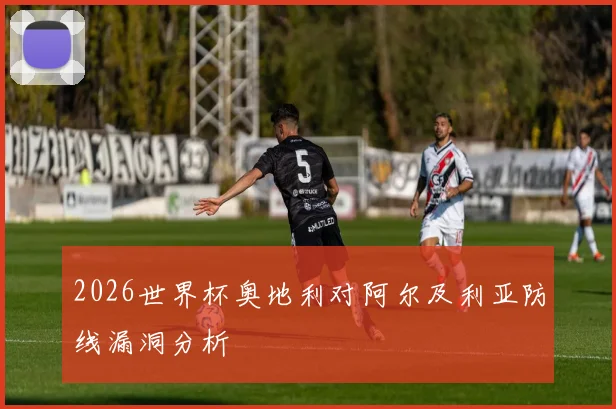 2026世界杯奥地利对阿尔及利亚防线漏洞分析