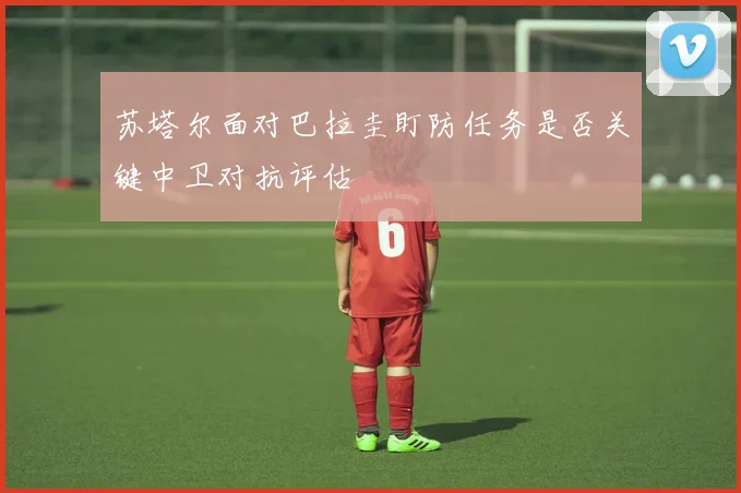 苏塔尔面对巴拉圭盯防任务是否关键中卫对抗评估