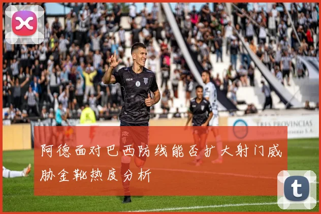 阿德面对巴西防线能否扩大射门威胁金靴热度分析