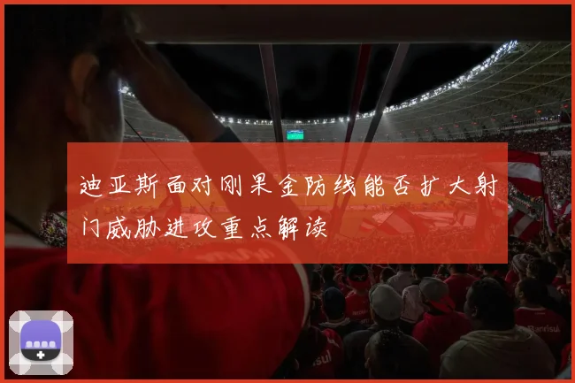 迪亚斯面对刚果金防线能否扩大射门威胁进攻重点解读