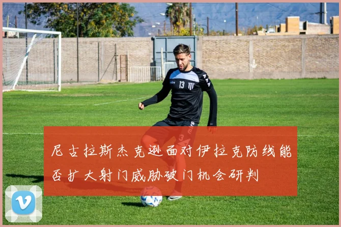 尼古拉斯杰克逊面对伊拉克防线能否扩大射门威胁破门机会研判