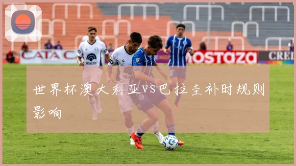 世界杯澳大利亚vs巴拉圭补时规则影响