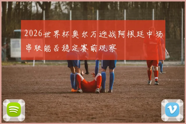 2026世界杯奥尔万迎战阿根廷中场串联能否稳定赛前观察