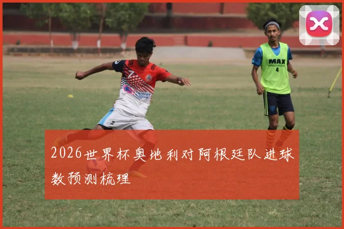 2026世界杯奥地利对阿根廷队进球数预测梳理