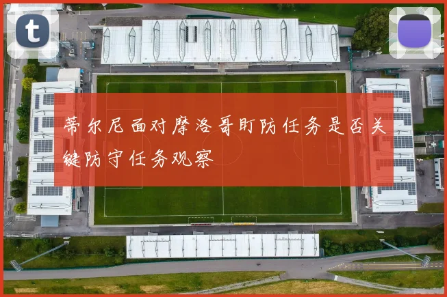 蒂尔尼面对摩洛哥盯防任务是否关键防守任务观察