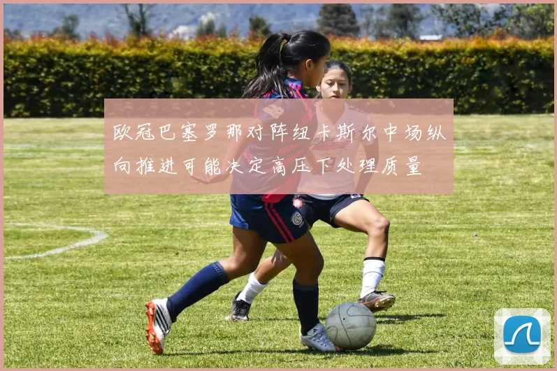 欧冠巴塞罗那对阵纽卡斯尔中场纵向推进可能决定高压下处理质量