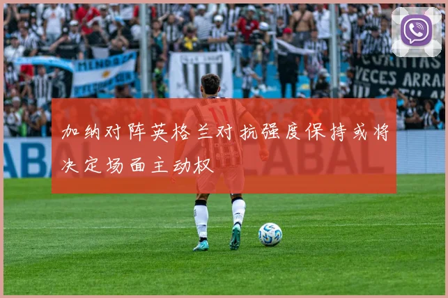 加纳对阵英格兰对抗强度保持或将决定场面主动权