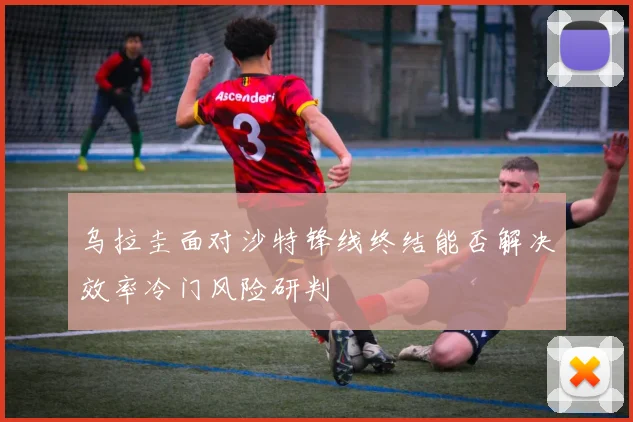 乌拉圭面对沙特锋线终结能否解决效率冷门风险研判