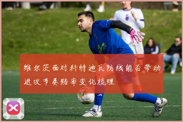 维尔茨面对科特迪瓦防线能否带动进攻节奏赔率变化梳理