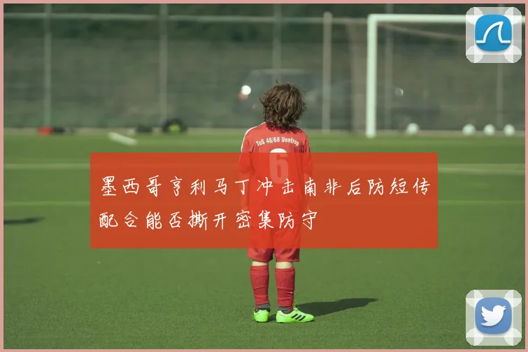 墨西哥亨利马丁冲击南非后防短传配合能否撕开密集防守