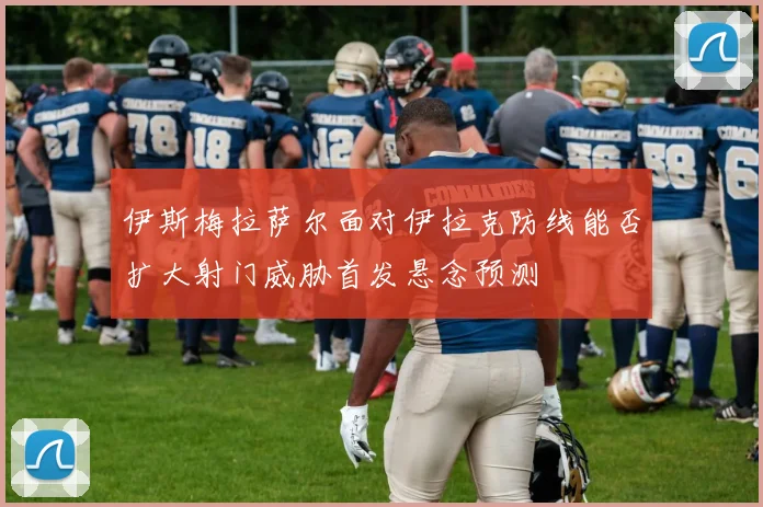伊斯梅拉萨尔面对伊拉克防线能否扩大射门威胁首发悬念预测