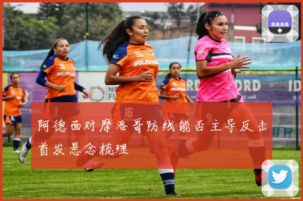 阿德面对摩洛哥防线能否主导反击首发悬念梳理