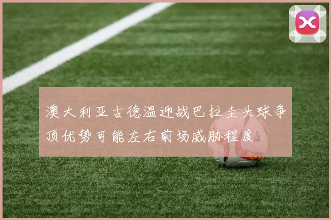 澳大利亚古德温迎战巴拉圭头球争顶优势可能左右前场威胁程度