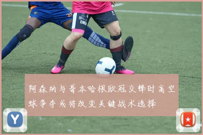 阿森纳与哥本哈根欧冠交锋时高空球争夺或将改变关键战术选择