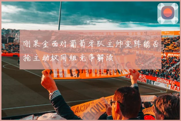 刚果金面对葡萄牙队主帅变阵能否抢主动权同组竞争解读
