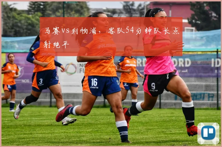 马赛vs利物浦,客队54分钟队长点射绝平