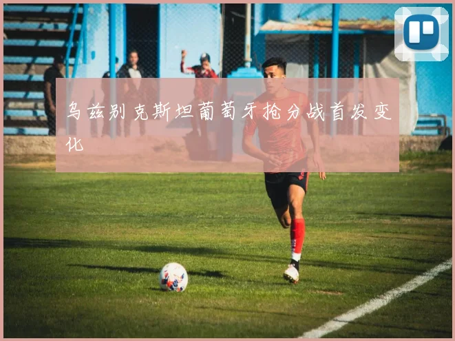 乌兹别克斯坦葡萄牙抢分战首发变化