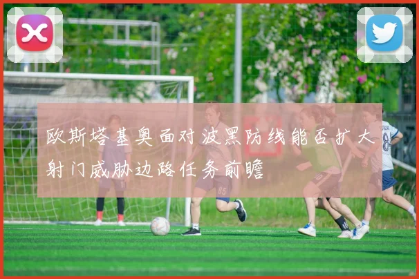欧斯塔基奥面对波黑防线能否扩大射门威胁边路任务前瞻