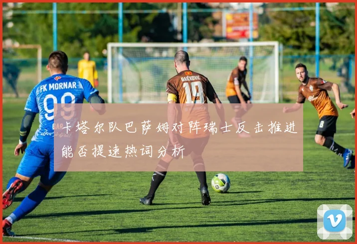 卡塔尔队巴萨姆对阵瑞士反击推进能否提速热词分析