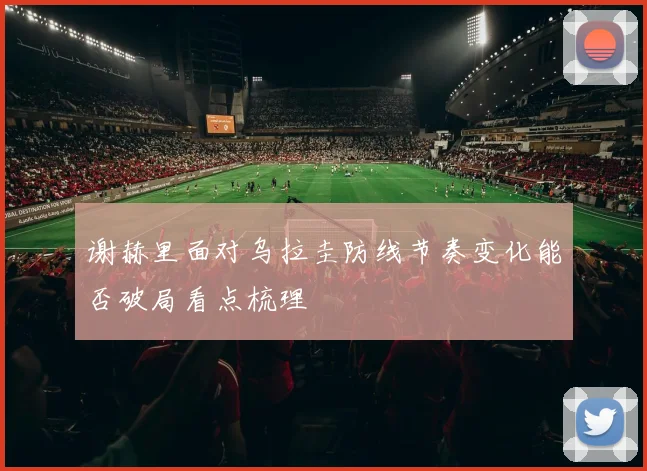 谢赫里面对乌拉圭防线节奏变化能否破局看点梳理