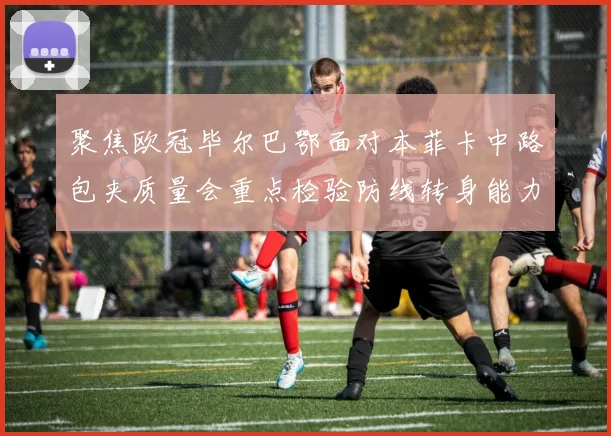 聚焦欧冠毕尔巴鄂面对本菲卡中路包夹质量会重点检验防线转身能力
