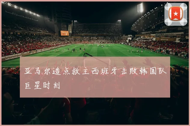 亚马尔造点救主西班牙击败韩国队巨星时刻