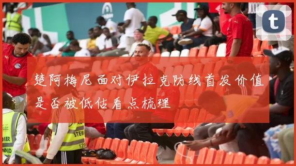 楚阿梅尼面对伊拉克防线首发价值是否被低估看点梳理