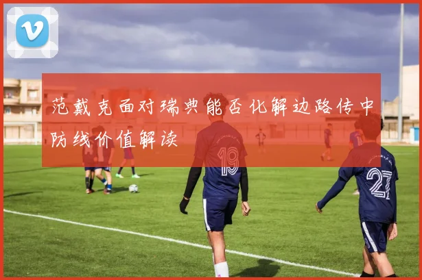 范戴克面对瑞典能否化解边路传中防线价值解读