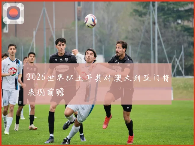 2026世界杯土耳其对澳大利亚门将表现前瞻